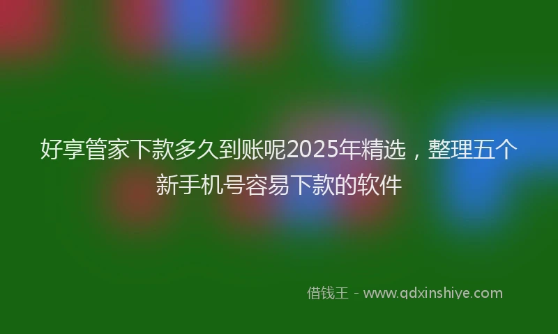 好享管家下款多久到账呢2025年精选，整理五个新手机号容易下款的软件