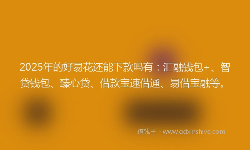 2025年的好易花还能下款吗有：汇融钱包+、智贷钱包、臻心贷、借款宝速借通、易借宝融等。