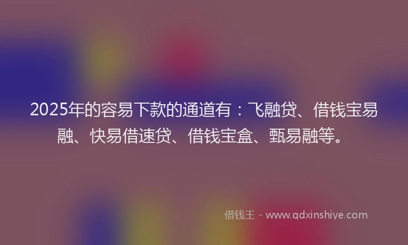2025年的容易下款的通道有：飞融贷、借钱宝易融、快易借速贷、借钱宝盒、甄易融等。