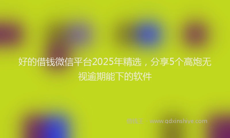 好的借钱微信平台2025年精选，分享5个高炮无视逾期能下的软件