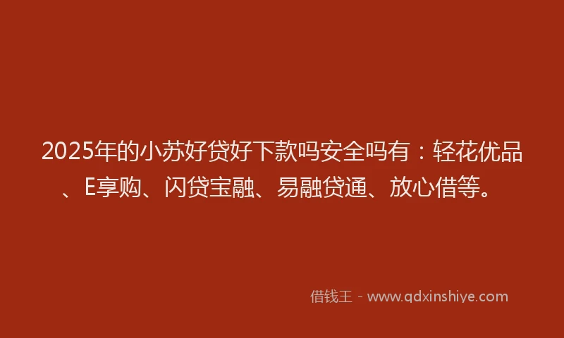 2025年的小苏好贷好下款吗安全吗有：轻花优品、E享购、闪贷宝融、易融贷通、放心借等。