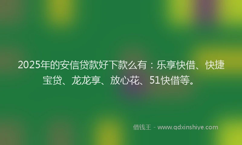 2025年的安信贷款好下款么有：乐享快借、快捷宝贷、龙龙享、放心花、51快借等。