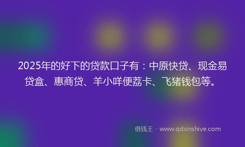 2025年的好下的贷款口子有：中原快贷、现金易贷盒、惠商贷、羊小咩便荔卡、飞猪钱包等。