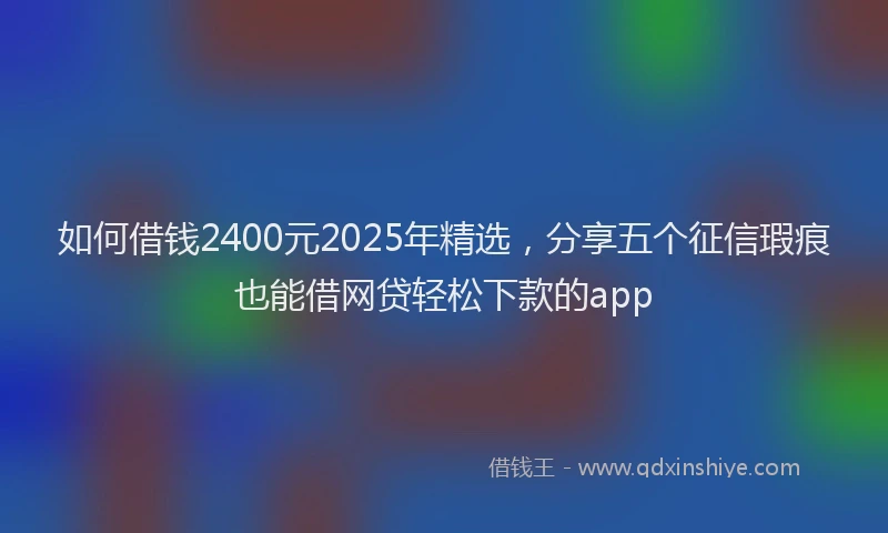 如何借钱2400元2025年精选，分享五个征信瑕疵也能借网贷轻松下款的app
