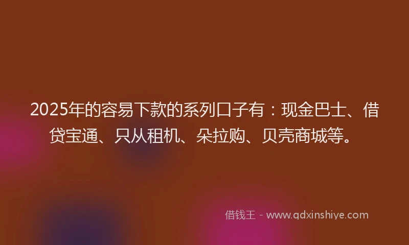 2025年的容易下款的系列口子有：现金巴士、借贷宝通、只从租机、朵拉购、贝壳商城等。