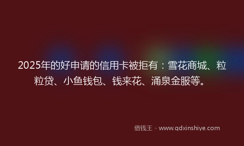 2025年的好申请的信用卡被拒有：雪花商城、粒粒贷、小鱼钱包、钱来花、涌泉金服等。