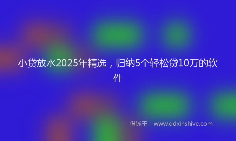 小贷放水2025年精选，归纳5个轻松贷10万的软件