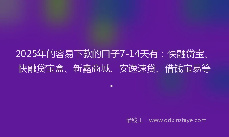 2025年的容易下款的口子7-14天有：快融贷宝、快融贷宝盒、新鑫商城、安逸速贷、借钱宝易等。
