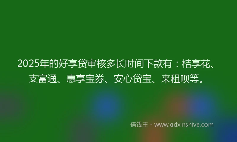 2025年的好享贷审核多长时间下款有：桔享花、支富通、惠享宝券、安心贷宝、来租呗等。