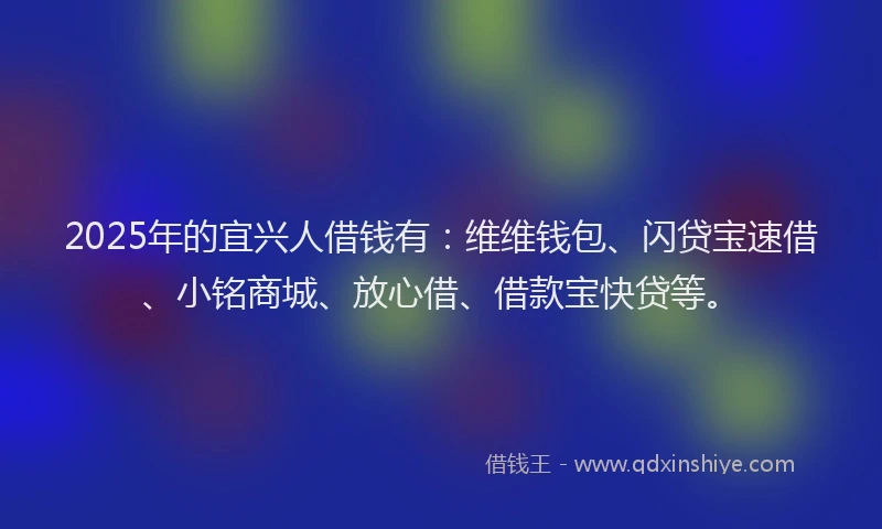 2025年的宜兴人借钱有：维维钱包、闪贷宝速借、小铭商城、放心借、借款宝快贷等。