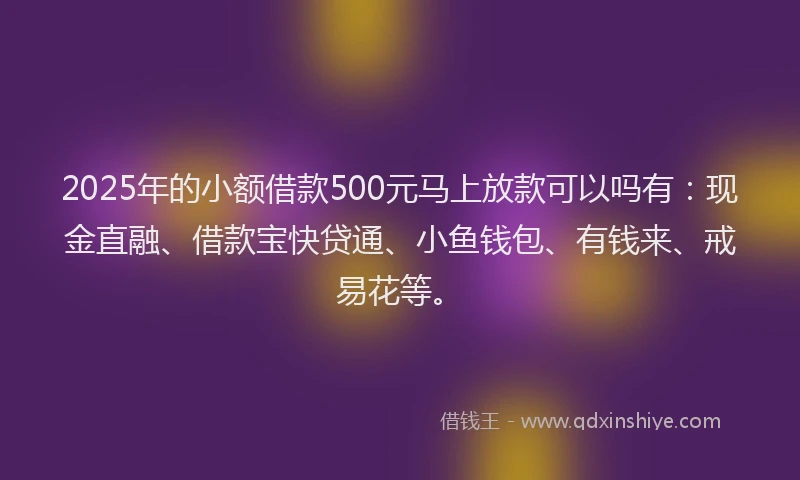 2025年的小额借款500元马上放款可以吗有：现金直融、借款宝快贷通、小鱼钱包、有钱来、戒易花等。