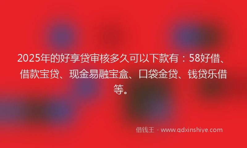 2025年的好享贷审核多久可以下款有：58好借、借款宝贷、现金易融宝盒、口袋金贷、钱贷乐借等。