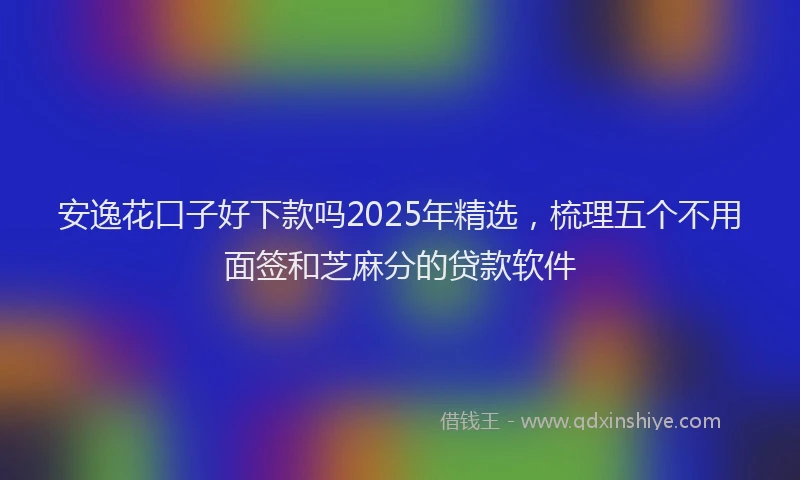 安逸花口子好下款吗2025年精选，梳理五个不用面签和芝麻分的贷款软件
