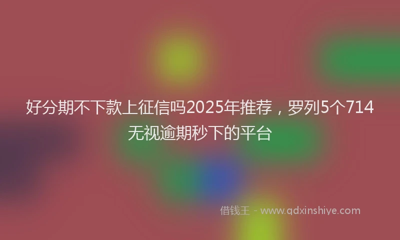 好分期不下款上征信吗2025年推荐，罗列5个714无视逾期秒下的平台