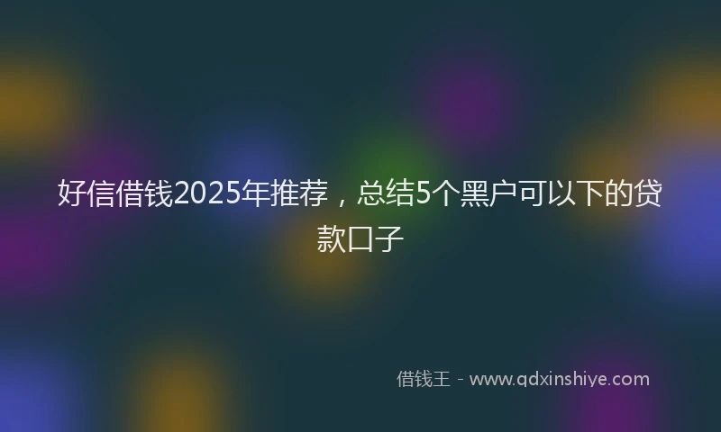 好信借钱2025年推荐，总结5个黑户可以下的贷款口子
