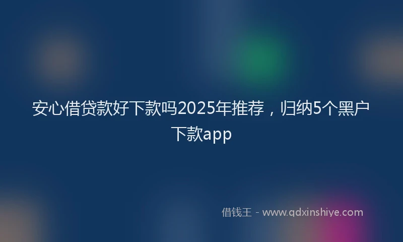 安心借贷款好下款吗2025年推荐，归纳5个黑户下款app