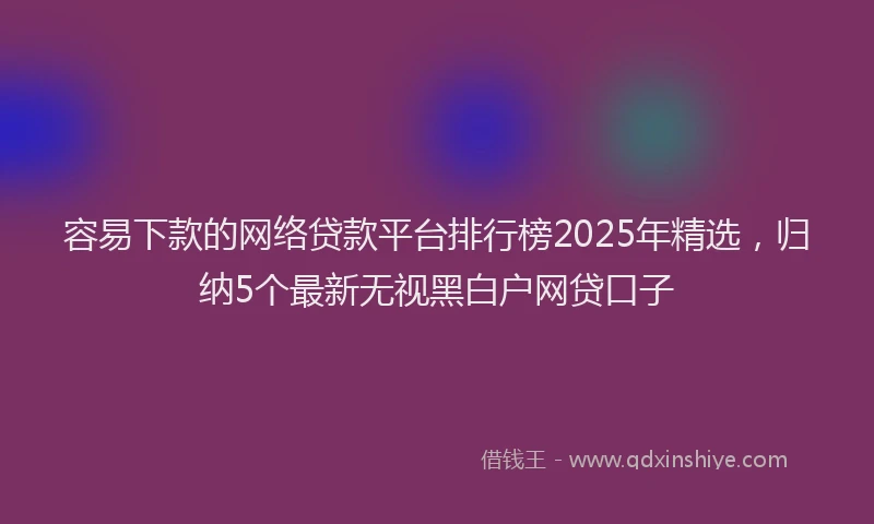 容易下款的网络贷款平台排行榜2025年精选，归纳5个最新无视黑白户网贷口子