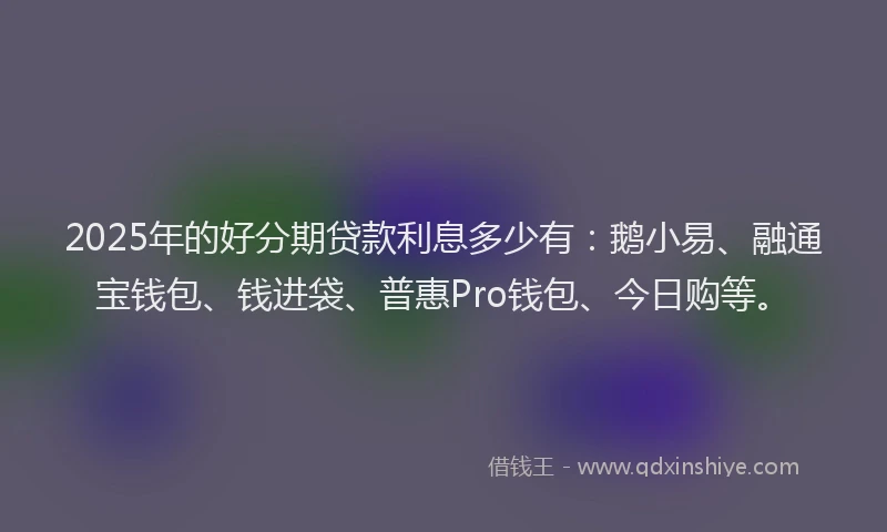 2025年的好分期贷款利息多少有：鹅小易、融通宝钱包、钱进袋、普惠Pro钱包、今日购等。