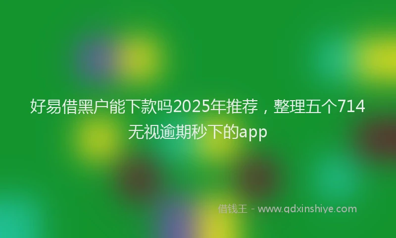 好易借黑户能下款吗2025年推荐，整理五个714无视逾期秒下的app