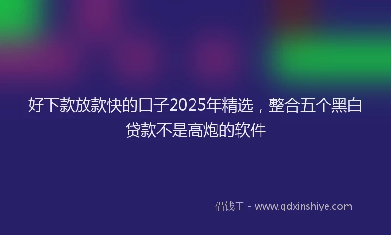 好下款放款快的口子2025年精选，整合五个黑白贷款不是高炮的软件
