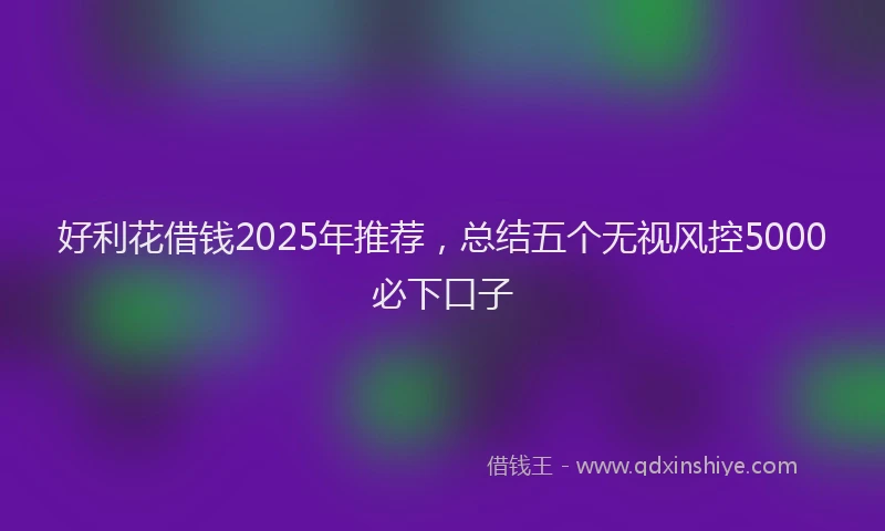 好利花借钱2025年推荐，总结五个无视风控5000必下口子