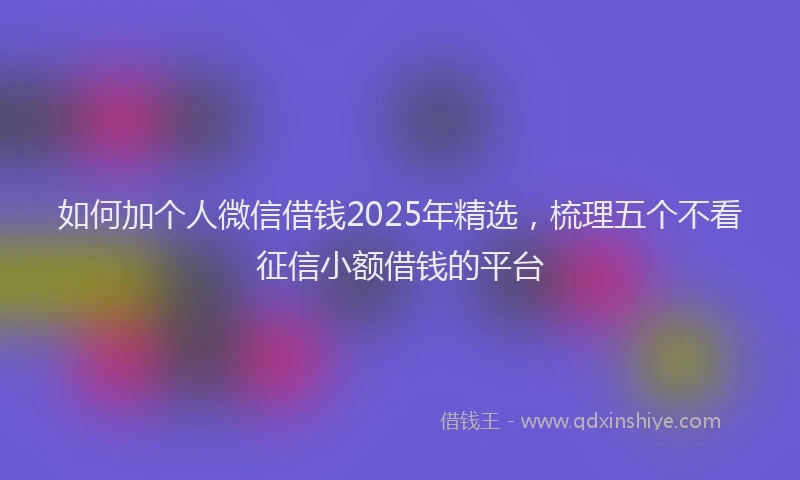 如何加个人微信借钱2025年精选，梳理五个不看征信小额借钱的平台