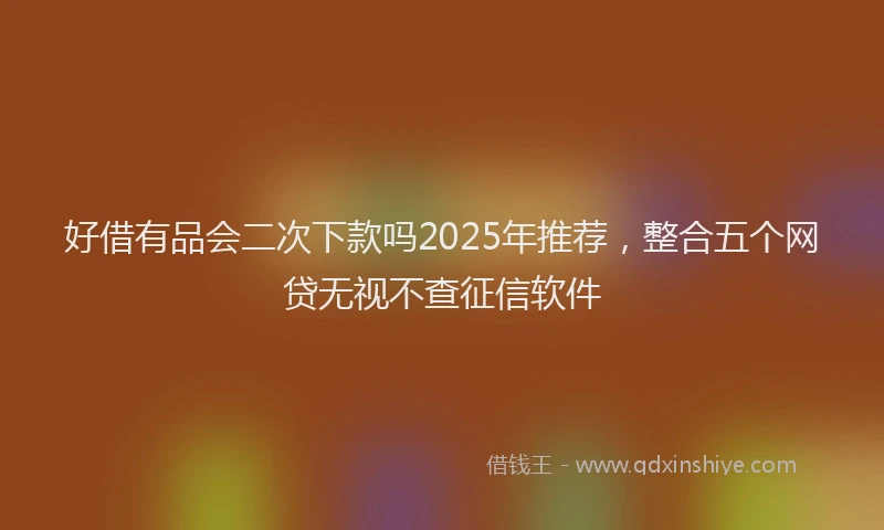 好借有品会二次下款吗2025年推荐，整合五个网贷无视不查征信软件
