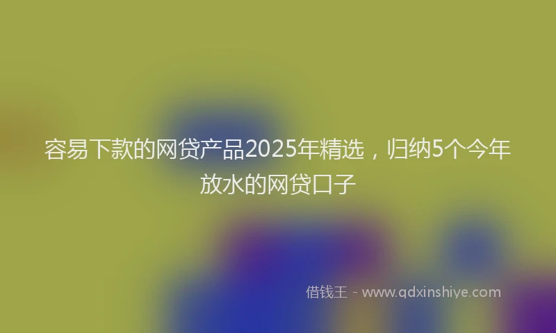 容易下款的网贷产品2025年精选，归纳5个今年放水的网贷口子