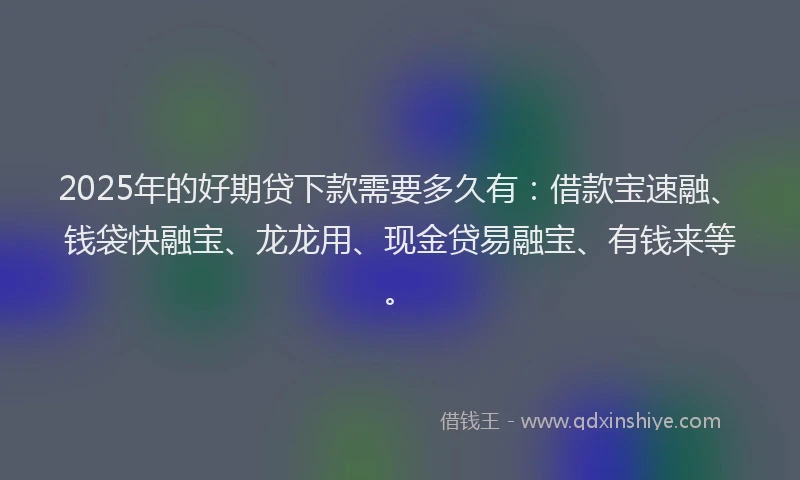2025年的好期贷下款需要多久有：借款宝速融、钱袋快融宝、龙龙用、现金贷易融宝、有钱来等。