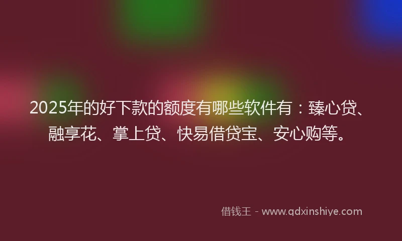 2025年的好下款的额度有哪些软件有：臻心贷、融享花、掌上贷、快易借贷宝、安心购等。