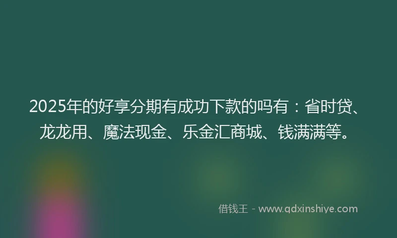 2025年的好享分期有成功下款的吗有：省时贷、龙龙用、魔法现金、乐金汇商城、钱满满等。