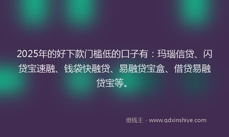 2025年的好下款门槛低的口子有：玛瑙信贷、闪贷宝速融、钱袋快融贷、易融贷宝盒、借贷易融贷宝等。