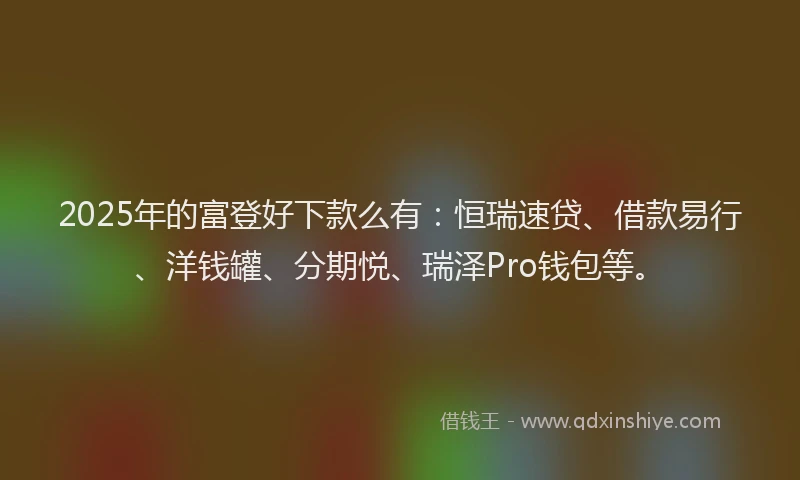 2025年的富登好下款么有：恒瑞速贷、借款易行、洋钱罐、分期悦、瑞泽Pro钱包等。