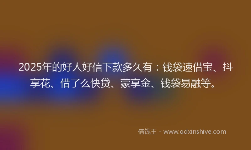 2025年的好人好信下款多久有：钱袋速借宝、抖享花、借了么快贷、蒙享金、钱袋易融等。