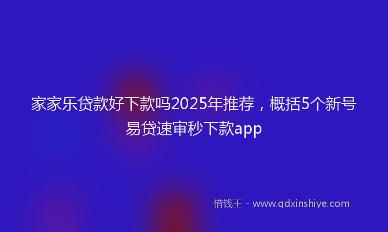 家家乐贷款好下款吗2025年推荐，概括5个新号易贷速审秒下款app