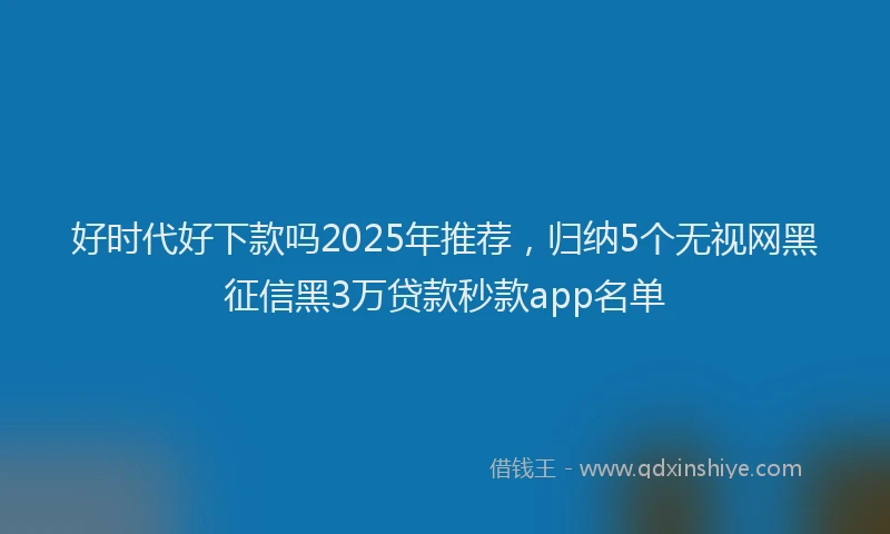 好时代好下款吗2025年推荐，归纳5个无视网黑征信黑3万贷款秒款app名单