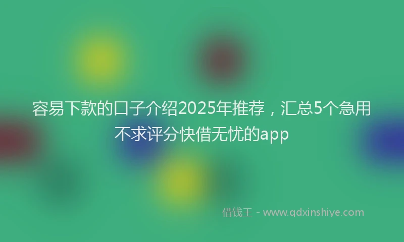 容易下款的口子介绍2025年推荐，汇总5个急用不求评分快借无忧的app