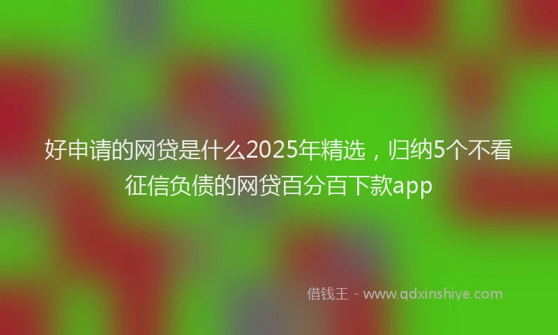 好申请的网贷是什么2025年精选，归纳5个不看征信负债的网贷百分百下款app