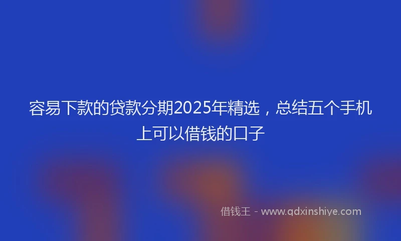 容易下款的贷款分期2025年精选，总结五个手机上可以借钱的口子