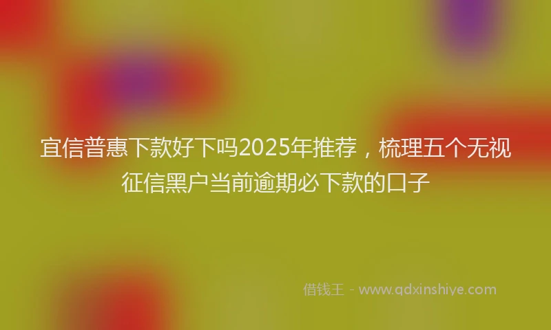 宜信普惠下款好下吗2025年推荐，梳理五个无视征信黑户当前逾期必下款的口子