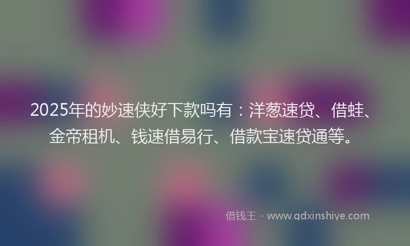 2025年的妙速侠好下款吗有：洋葱速贷、借蛙、金帝租机、钱速借易行、借款宝速贷通等。