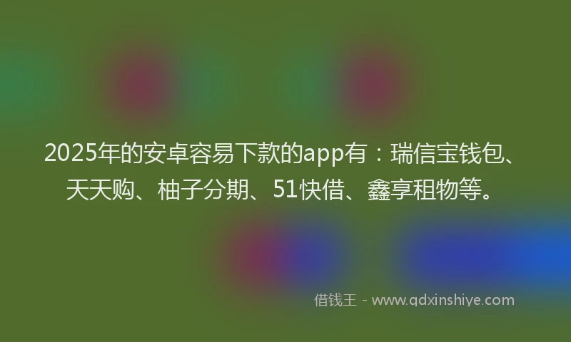 2025年的安卓容易下款的app有：瑞信宝钱包、天天购、柚子分期、51快借、鑫享租物等。