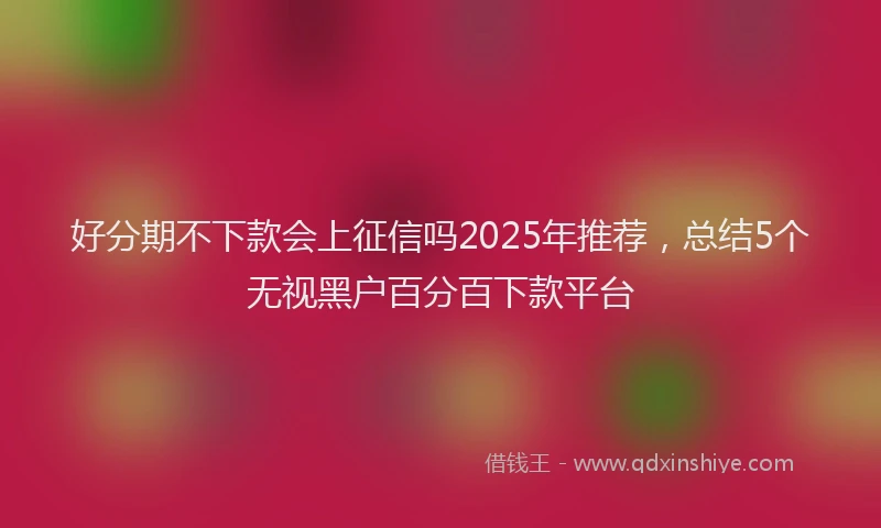 好分期不下款会上征信吗2025年推荐，总结5个无视黑户百分百下款平台