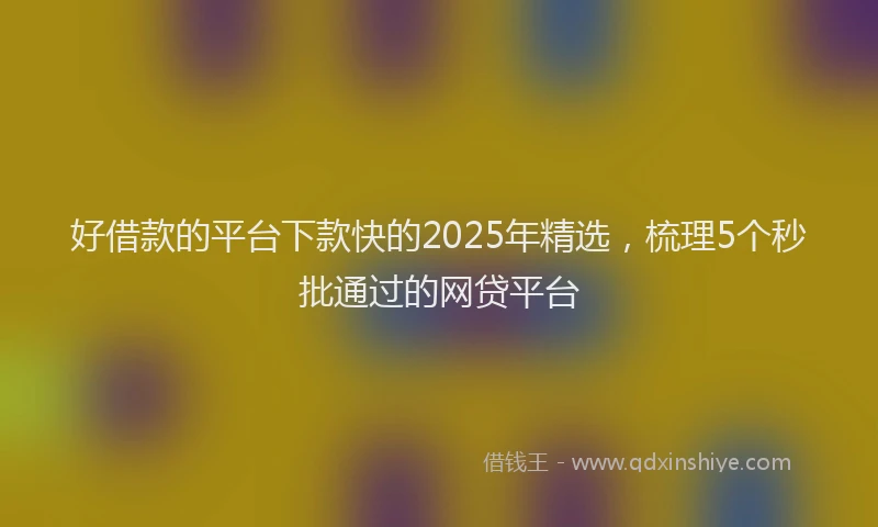 好借款的平台下款快的2025年精选，梳理5个秒批通过的网贷平台