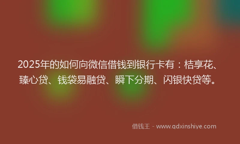 2025年的如何向微信借钱到银行卡有：桔享花、臻心贷、钱袋易融贷、瞬下分期、闪银快贷等。