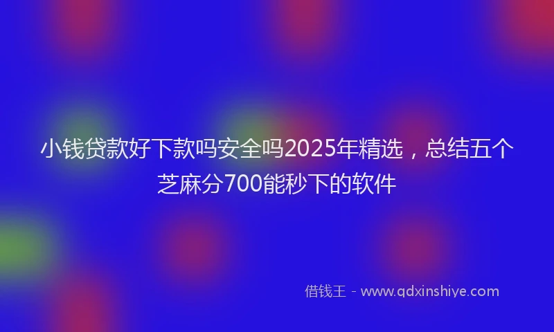 小钱贷款好下款吗安全吗2025年精选，总结五个芝麻分700能秒下的软件