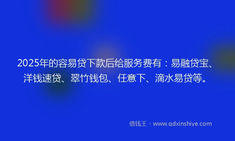 2025年的容易贷下款后给服务费有：易融贷宝、洋钱速贷、翠竹钱包、任意下、滴水易贷等。