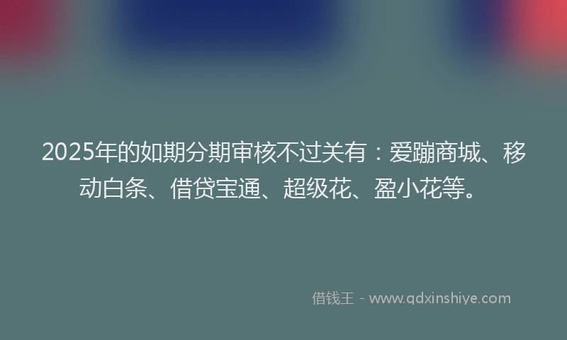 2025年的如期分期审核不过关有：爱蹦商城、移动白条、借贷宝通、超级花、盈小花等。