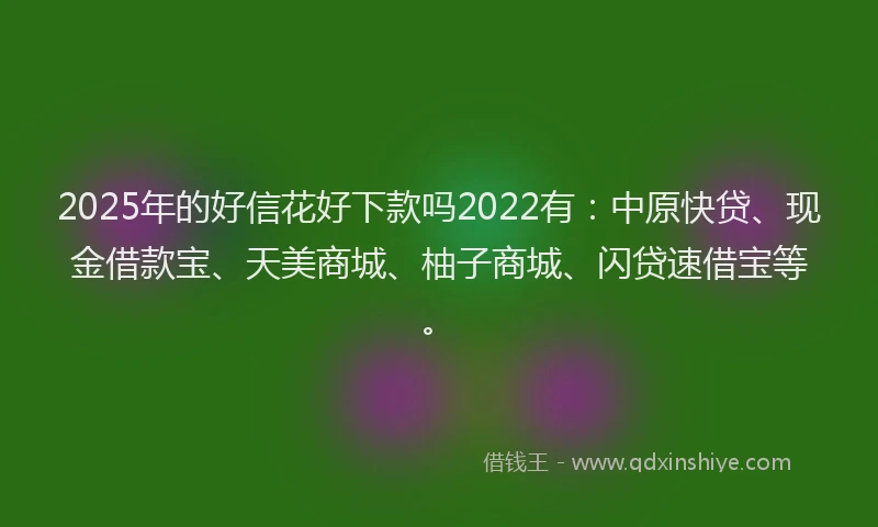 2025年的好信花好下款吗2022有：中原快贷、现金借款宝、天美商城、柚子商城、闪贷速借宝等。