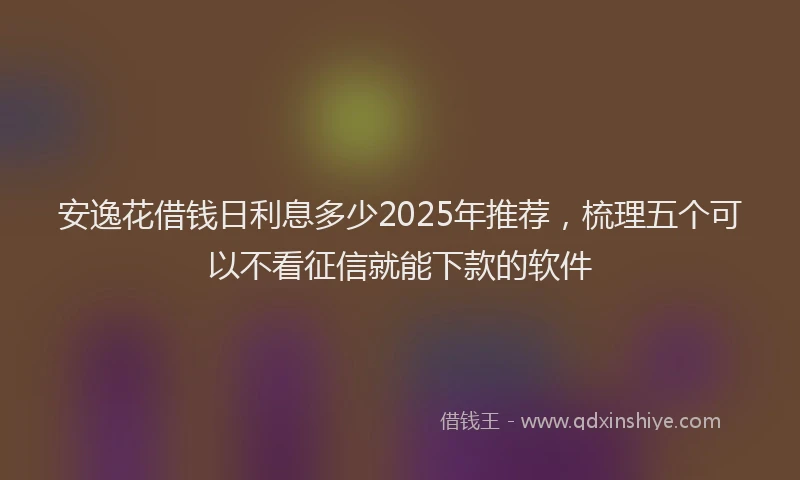 安逸花借钱日利息多少2025年推荐，梳理五个可以不看征信就能下款的软件